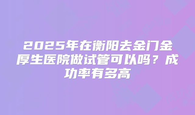 2025年在衡阳去金门金厚生医院做试管可以吗？成功率有多高