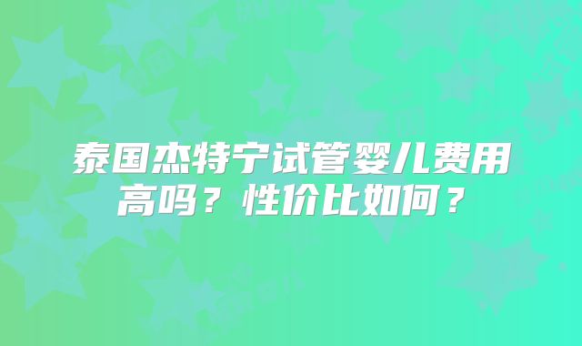 泰国杰特宁试管婴儿费用高吗？性价比如何？