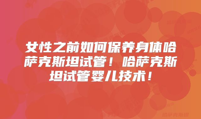 女性之前如何保养身体哈萨克斯坦试管！哈萨克斯坦试管婴儿技术！