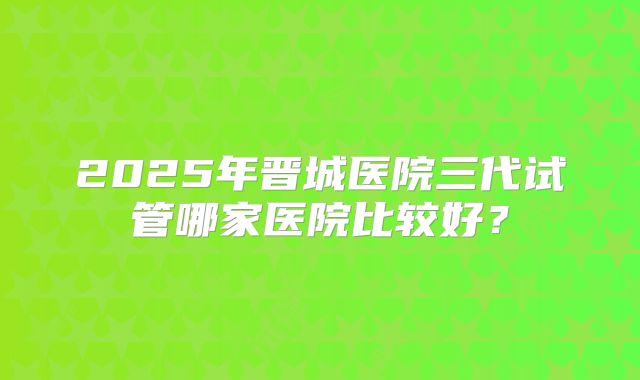 2025年晋城医院三代试管哪家医院比较好？