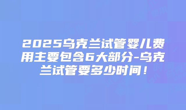 2025乌克兰试管婴儿费用主要包含6大部分-乌克兰试管要多少时间!