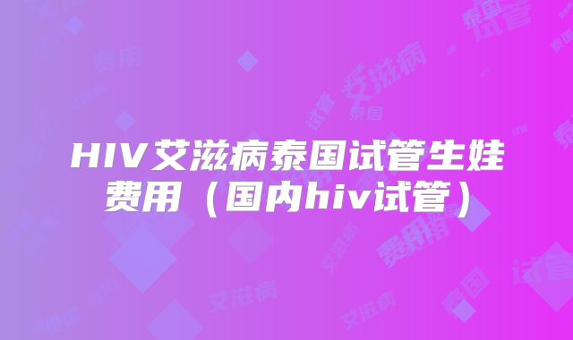 HIV艾滋病泰国试管生娃费用（国内hiv试管）