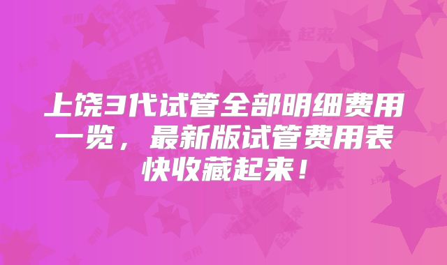 上饶3代试管全部明细费用一览，最新版试管费用表快收藏起来！