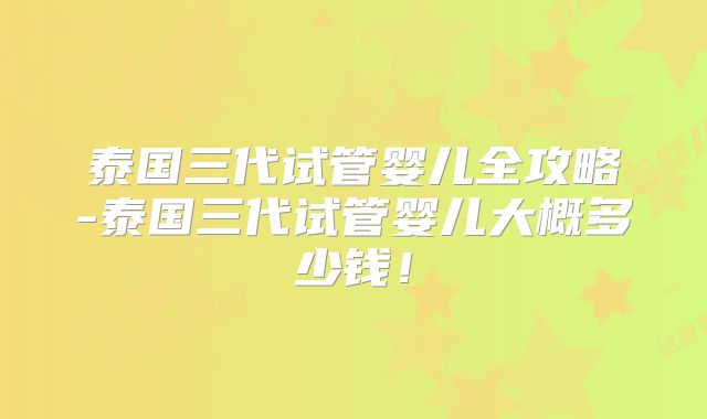 泰国三代试管婴儿全攻略-泰国三代试管婴儿大概多少钱！