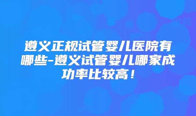 遵义正规试管婴儿医院有哪些-遵义试管婴儿哪家成功率比较高！