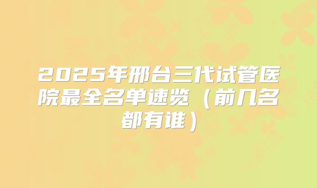 2025年邢台三代试管医院最全名单速览（前几名都有谁）