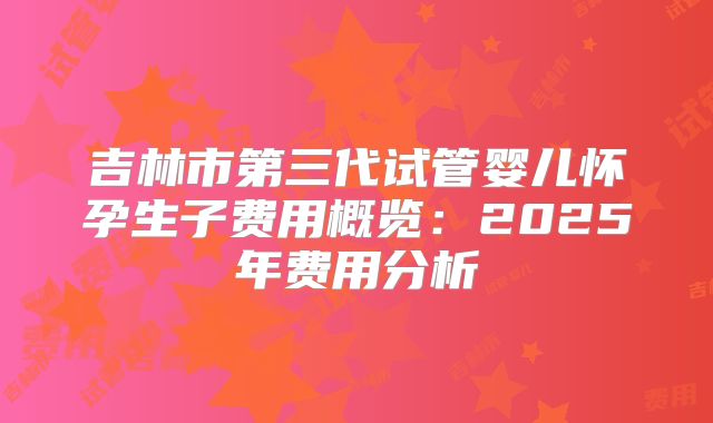 吉林市第三代试管婴儿怀孕生子费用概览：2025年费用分析