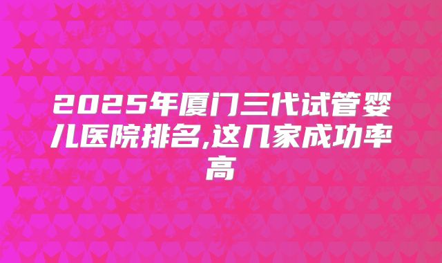 2025年厦门三代试管婴儿医院排名,这几家成功率高