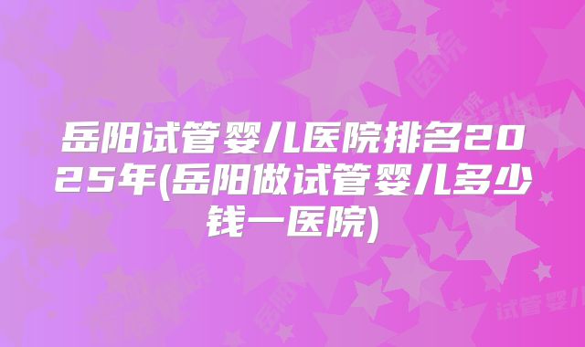 岳阳试管婴儿医院排名2025年(岳阳做试管婴儿多少钱一医院)