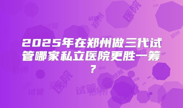 2025年在郑州做三代试管哪家私立医院更胜一筹?