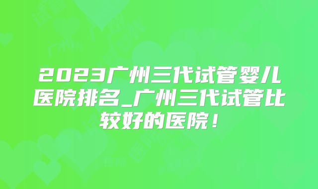 2023广州三代试管婴儿医院排名_广州三代试管比较好的医院！