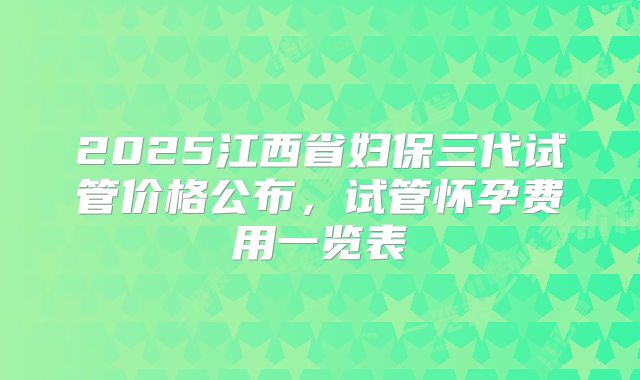 2025江西省妇保三代试管价格公布，试管怀孕费用一览表