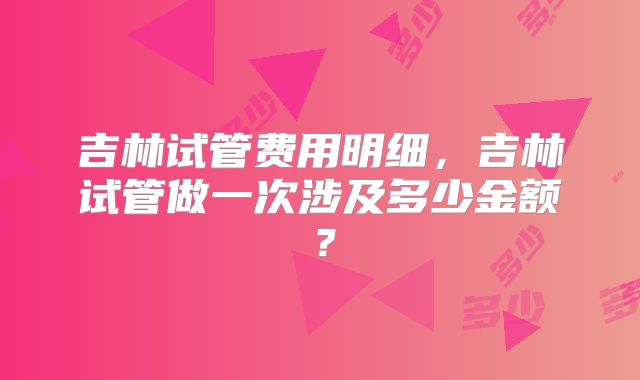 吉林试管费用明细，吉林试管做一次涉及多少金额？