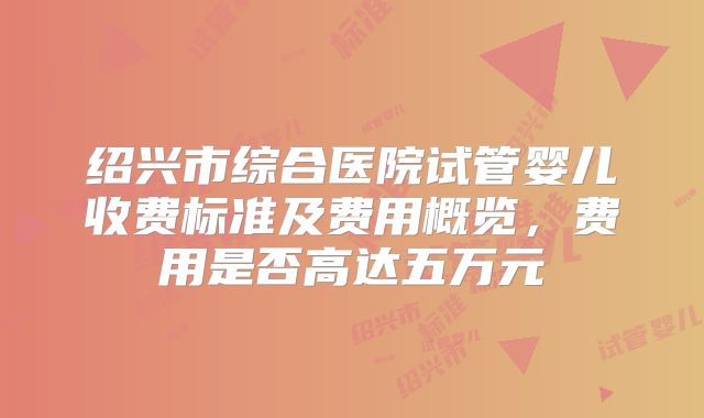 绍兴市综合医院试管婴儿收费标准及费用概览，费用是否高达五万元
