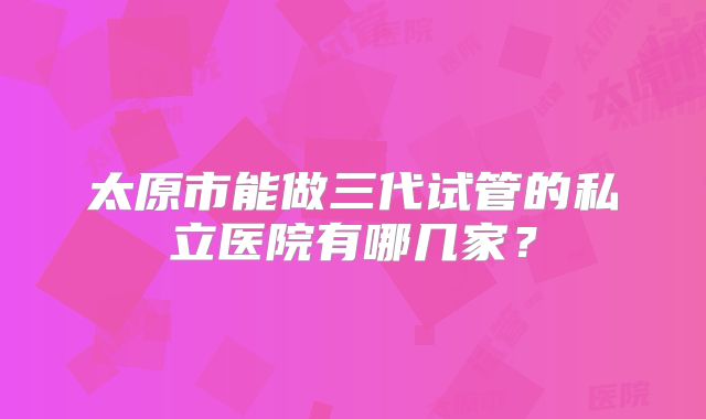 太原市能做三代试管的私立医院有哪几家？