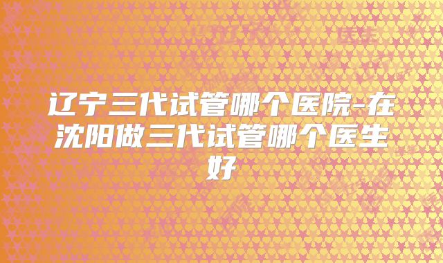 辽宁三代试管哪个医院-在沈阳做三代试管哪个医生好