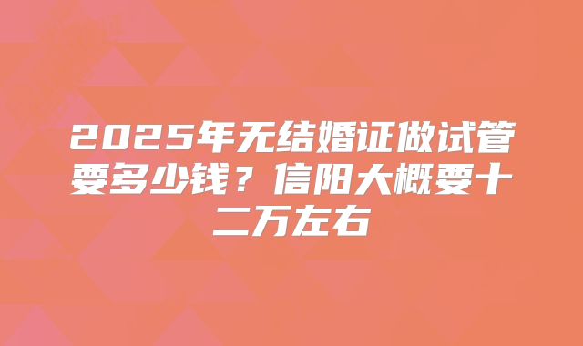 2025年无结婚证做试管要多少钱？信阳大概要十二万左右