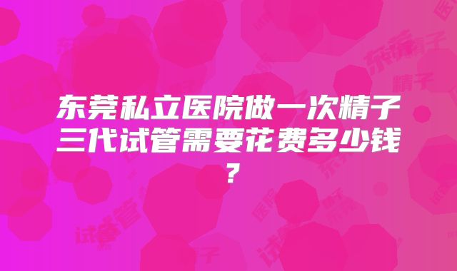 东莞私立医院做一次精子三代试管需要花费多少钱？