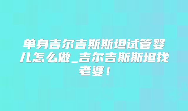 单身吉尔吉斯斯坦试管婴儿怎么做_吉尔吉斯斯坦找老婆!