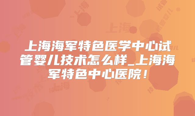 上海海军特色医学中心试管婴儿技术怎么样_上海海军特色中心医院！