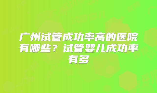 广州试管成功率高的医院有哪些?试管婴儿成功率有多