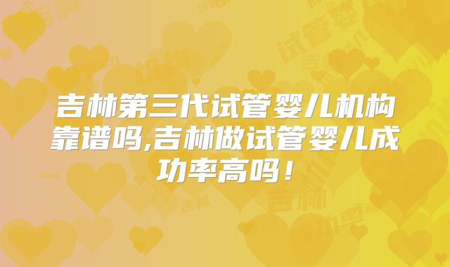 吉林第三代试管婴儿机构靠谱吗,吉林做试管婴儿成功率高吗！