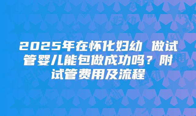 2025年在怀化妇幼 做试管婴儿能包做成功吗?附试管费用及流程