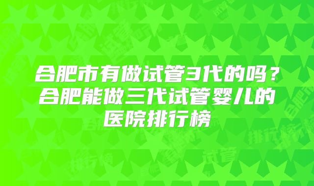 合肥市有做试管3代的吗?合肥能做三代试管婴儿的医院排行榜