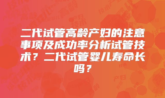 二代试管高龄产妇的注意事项及成功率分析试管技术？二代试管婴儿寿命长吗？