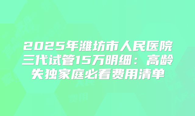 2025年潍坊市人民医院三代试管15万明细：高龄失独家庭必看费用清单