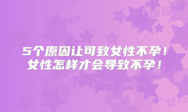 5个原因让可致女性不孕！女性怎样才会导致不孕！