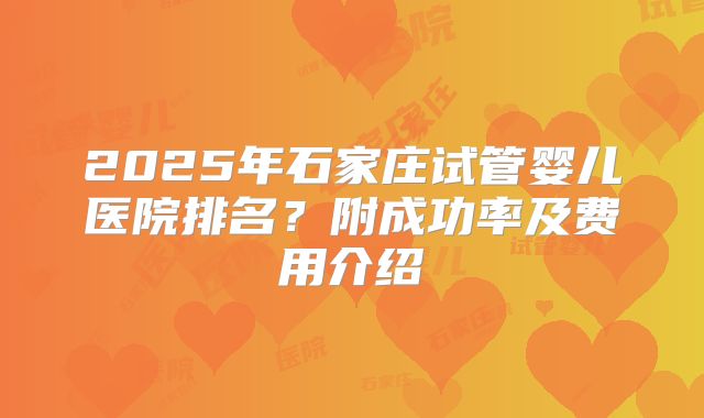 2025年石家庄试管婴儿医院排名?附成功率及费用介绍