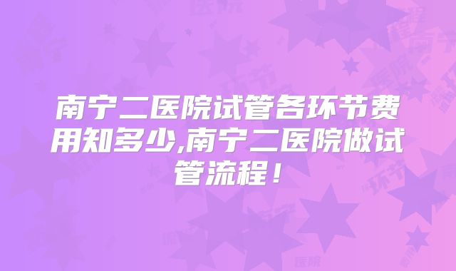 南宁二医院试管各环节费用知多少,南宁二医院做试管流程！