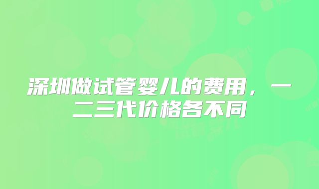 深圳做试管婴儿的费用,一二三代价格各不同
