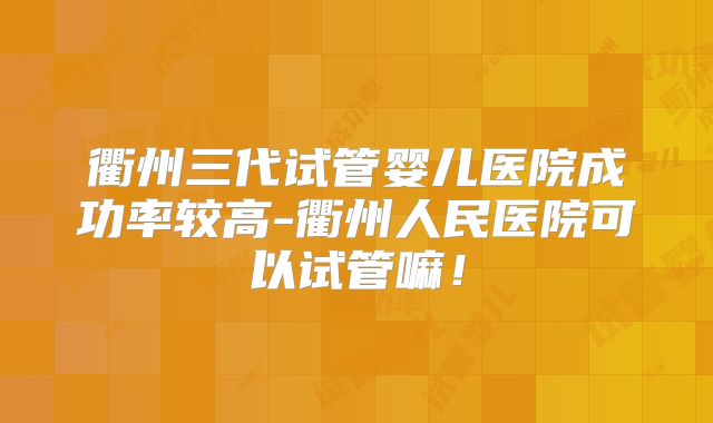 衢州三代试管婴儿医院成功率较高-衢州人民医院可以试管嘛！