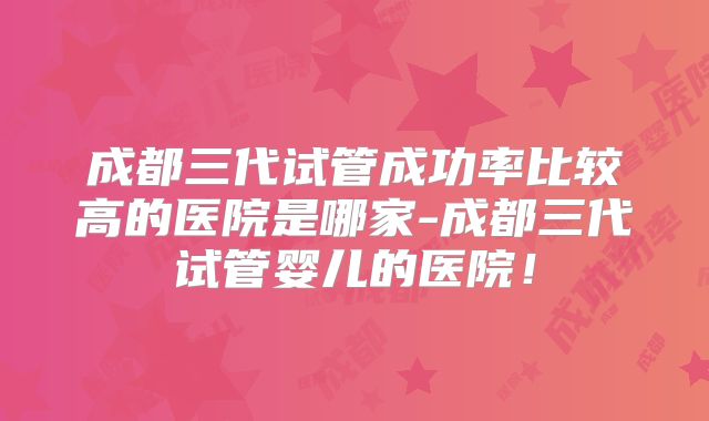 成都三代试管成功率比较高的医院是哪家-成都三代试管婴儿的医院！