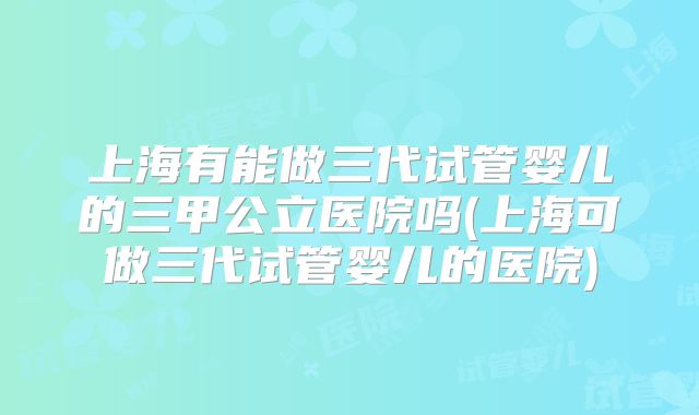 上海有能做三代试管婴儿的三甲公立医院吗(上海可做三代试管婴儿的医院)