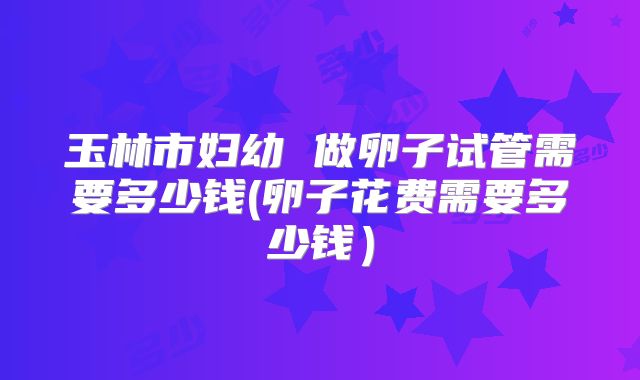 玉林市妇幼 做卵子试管需要多少钱(卵子花费需要多少钱)
