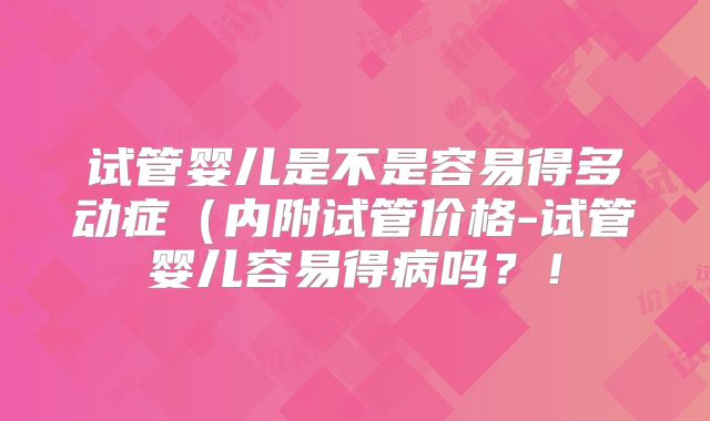 试管婴儿是不是容易得多动症(内附试管价格-试管婴儿容易得病吗?!