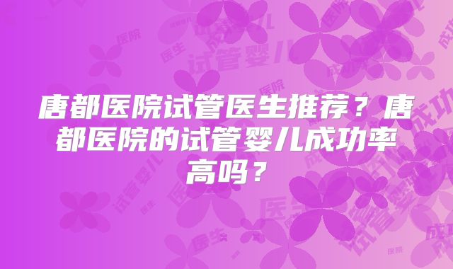唐都医院试管医生推荐?唐都医院的试管婴儿成功率高吗?