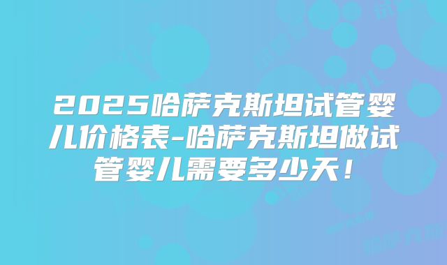 2025哈萨克斯坦试管婴儿价格表-哈萨克斯坦做试管婴儿需要多少天！