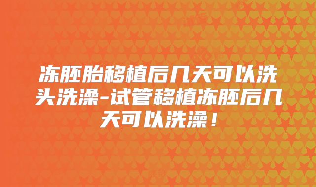 冻胚胎移植后几天可以洗头洗澡-试管移植冻胚后几天可以洗澡！