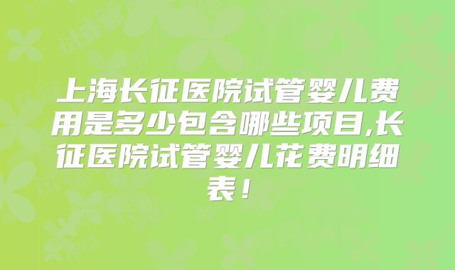 上海长征医院试管婴儿费用是多少包含哪些项目,长征医院试管婴儿花费明细表！