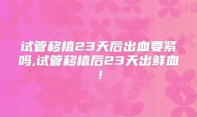 试管移植23天后出血要紧吗,试管移植后23天出鲜血!