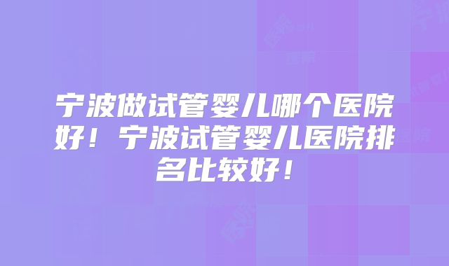 宁波做试管婴儿哪个医院好！宁波试管婴儿医院排名比较好！