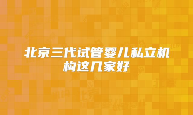 北京三代试管婴儿私立机构这几家好
