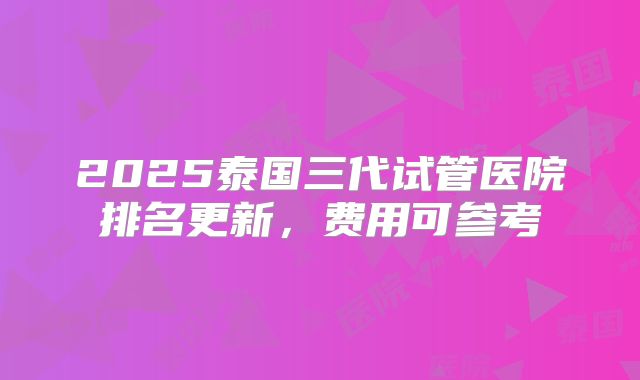 2025泰国三代试管医院排名更新,费用可参考