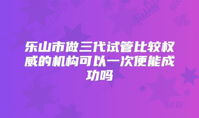 乐山市做三代试管比较权威的机构可以一次便能成功吗
