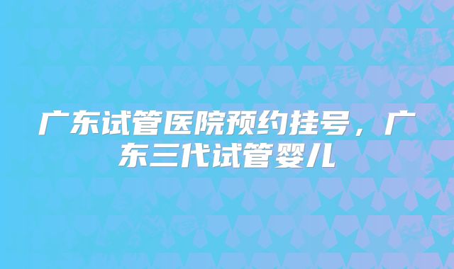 广东试管医院预约挂号，广东三代试管婴儿