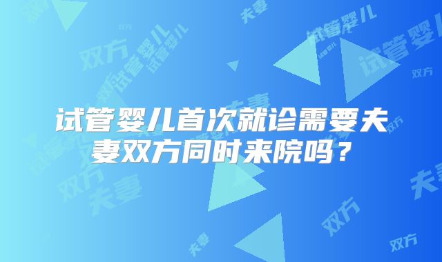 试管婴儿首次就诊需要夫妻双方同时来院吗？